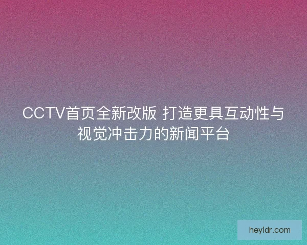 CCTV首页全新改版 打造更具互动性与视觉冲击力的新闻平台