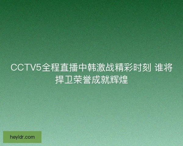 CCTV5全程直播中韩激战精彩时刻 谁将捍卫荣誉成就辉煌