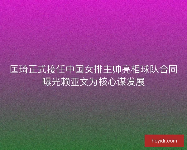 匡琦正式接任中国女排主帅亮相球队合同曝光赖亚文为核心谋发展