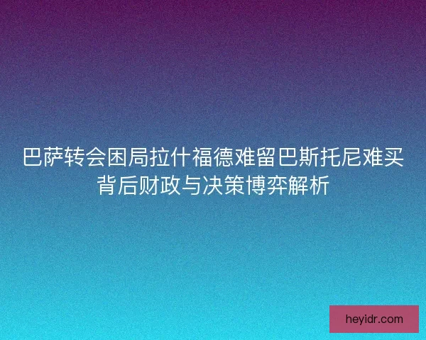 巴萨转会困局拉什福德难留巴斯托尼难买背后财政与决策博弈解析