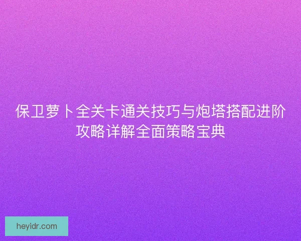 保卫萝卜全关卡通关技巧与炮塔搭配进阶攻略详解全面策略宝典