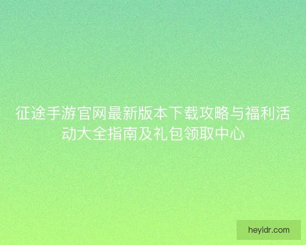 征途手游官网最新版本下载攻略与福利活动大全指南及礼包领取中心