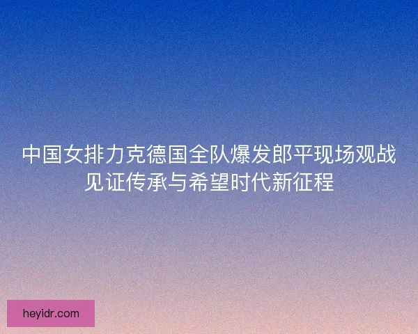 中国女排力克德国全队爆发郎平现场观战见证传承与希望时代新征程