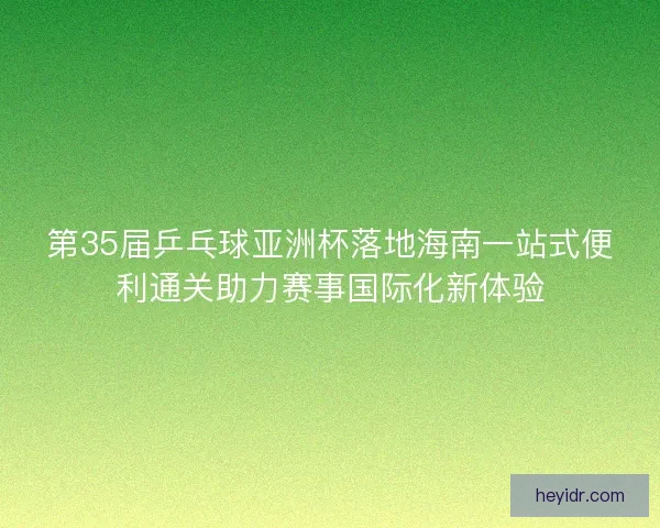 第35届乒乓球亚洲杯落地海南一站式便利通关助力赛事国际化新体验