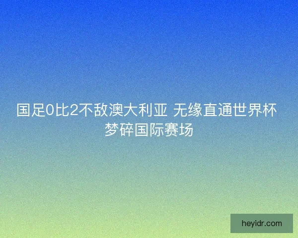 国足0比2不敌澳大利亚 无缘直通世界杯 梦碎国际赛场