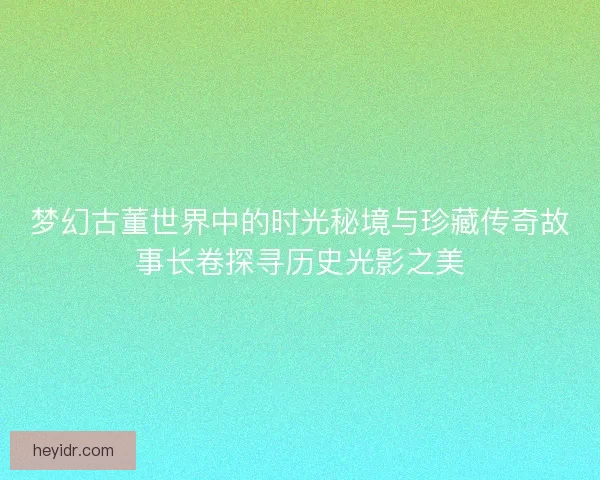梦幻古董世界中的时光秘境与珍藏传奇故事长卷探寻历史光影之美