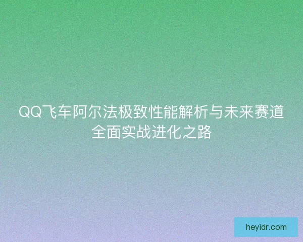 QQ飞车阿尔法极致性能解析与未来赛道全面实战进化之路