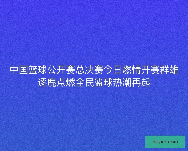 中国篮球公开赛总决赛今日燃情开赛群雄逐鹿点燃全民篮球热潮再起